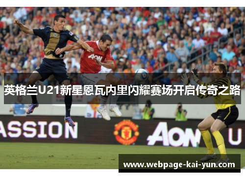 英格兰U21新星恩瓦内里闪耀赛场开启传奇之路 英格兰U21新星恩瓦内里闪耀赛场开启传奇之路